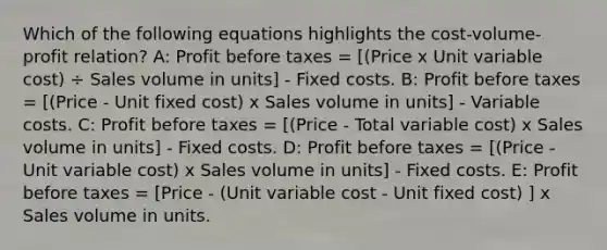 Which of the following equations highlights the cost-volume-profit relation? A: Profit before taxes = [(Price x Unit variable cost) ÷ Sales volume in units] - Fixed costs. B: Profit before taxes = [(Price - Unit fixed cost) x Sales volume in units] - Variable costs. C: Profit before taxes = [(Price - Total variable cost) x Sales volume in units] - Fixed costs. D: Profit before taxes = [(Price - Unit variable cost) x Sales volume in units] - Fixed costs. E: Profit before taxes = [Price - (Unit variable cost - Unit fixed cost) ] x Sales volume in units.