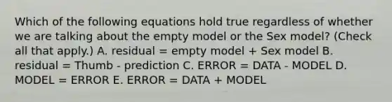 Which of the following equations hold true regardless of whether we are talking about the empty model or the Sex model? (Check all that apply.) A. residual = empty model + Sex model B. residual = Thumb - prediction C. ERROR = DATA - MODEL D. MODEL = ERROR E. ERROR = DATA + MODEL