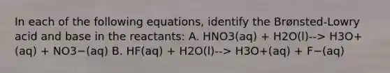 In each of the following equations, identify the Brønsted-Lowry acid and base in the reactants: A. HNO3(aq) + H2O(l)--> H3O+(aq) + NO3−(aq) B. HF(aq) + H2O(l)--> H3O+(aq) + F−(aq)