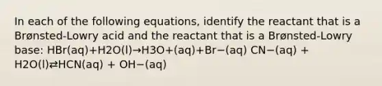 In each of the following equations, identify the reactant that is a Brønsted-Lowry acid and the reactant that is a Brønsted-Lowry base: HBr(aq)+H2O(l)→H3O+(aq)+Br−(aq) CN−(aq) + H2O(l)⇄HCN(aq) + OH−(aq)