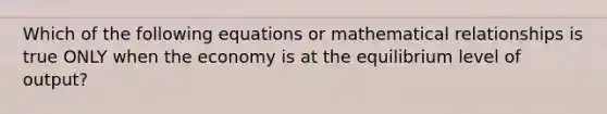 Which of the following equations or mathematical relationships is true ONLY when the economy is at the equilibrium level of output?