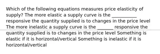 Which of the following equations measures price elasticity of​ supply? The more elastic a supply curve is the ___________ responsive the quantity supplied is to changes in the price level The more inelastic a supply curve is the _______ responsive the quantity supplied is to changes in the price level Something is elastic if it is horizontal/vertical Something is inelastic if it is horizontal/vertical