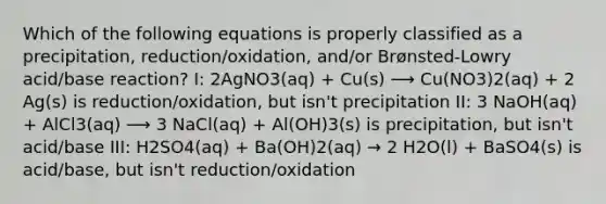 Which of the following equations is properly classified as a precipitation, reduction/oxidation, and/or Brønsted-Lowry acid/base reaction? I: 2AgNO3(aq) + Cu(s) ⟶ Cu(NO3)2(aq) + 2 Ag(s) is reduction/oxidation, but isn't precipitation II: 3 NaOH(aq) + AlCl3(aq) ⟶ 3 NaCl(aq) + Al(OH)3(s) is precipitation, but isn't acid/base III: H2SO4(aq) + Ba(OH)2(aq) → 2 H2O(l) + BaSO4(s) is acid/base, but isn't reduction/oxidation