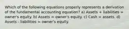 Which of the following equations properly represents a derivation of the fundamental accounting equation? a) Assets + liabilities = owner's equity. b) Assets = owner's equity. c) Cash = assets. d) Assets - liabilities = owner's equity.