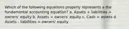 Which of the following equations properly represents a the fundamental accounting equation? a. Assets + liabilities = owners' equity b. Assets = owners' equity c. Cash = assets d. Assets - liabilities = owners' equity