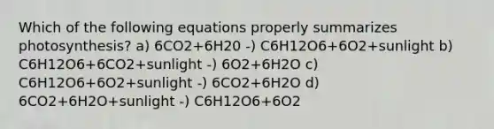 Which of the following equations properly summarizes photosynthesis? a) 6CO2+6H20 -) C6H12O6+6O2+sunlight b) C6H12O6+6CO2+sunlight -) 6O2+6H2O c) C6H12O6+6O2+sunlight -) 6CO2+6H2O d) 6CO2+6H2O+sunlight -) C6H12O6+6O2