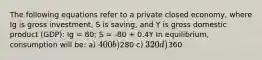 The following equations refer to a private closed economy, where Ig is gross investment, S is saving, and Y is gross domestic product (GDP): Ig = 80; S = -80 + 0.4Y In equilibrium, consumption will be: a) 400 b)280 c) 320 d)360