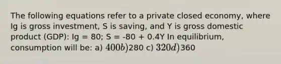 The following equations refer to a private closed economy, where Ig is gross investment, S is saving, and Y is gross domestic product (GDP): Ig = 80; S = -80 + 0.4Y In equilibrium, consumption will be: a) 400 b)280 c) 320 d)360