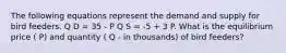 The following equations represent the demand and supply for bird feeders. Q D = 35 - P Q S = -5 + 3 P. What is the equilibrium price ( P) and quantity ( Q - in thousands) of bird feeders?