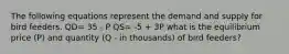 The following equations represent the demand and supply for bird feeders. QD= 35 - P QS= -5 + 3P what is the equilibrium price (P) and quantity (Q - in thousands) of bird feeders?