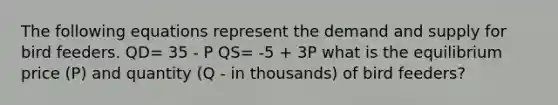 The following equations represent the demand and supply for bird feeders. QD= 35 - P QS= -5 + 3P what is the equilibrium price (P) and quantity (Q - in thousands) of bird feeders?