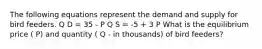 The following equations represent the demand and supply for bird feeders. Q D = 35 - P Q S = -5 + 3 P What is the equilibrium price ( P) and quantity ( Q - in thousands) of bird feeders?