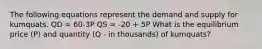 The following equations represent the demand and supply for kumquats. QD = 60-3P QS = -20 + 5P What is the equilibrium price (P) and quantity (Q - in thousands) of kumquats?