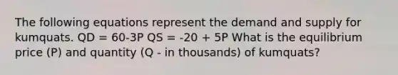 The following equations represent the demand and supply for kumquats. QD = 60-3P QS = -20 + 5P What is the equilibrium price (P) and quantity (Q - in thousands) of kumquats?