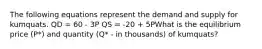 The following equations represent the demand and supply for kumquats. QD = 60 - 3P QS = -20 + 5PWhat is the equilibrium price (P*) and quantity (Q* - in thousands) of kumquats?