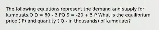 The following equations represent the demand and supply for kumquats.Q D = 60 - 3 PQ S = -20 + 5 P What is the equilibrium price ( P) and quantity ( Q - in thousands) of kumquats?