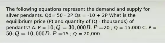 The following equations represent the demand and supply for silver pendants. Qd= 50 - 2P Qs = -10 + 2P What is the equilibrium price (P) and quantity of (Q - thousands) of pendants? A. P = 10 ; Q = 30,000 B. P =20 ; Q = 15,000 C. P = 50 ; Q = 10,000 D. P =15 ; Q = 20,000