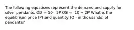 The following equations represent the demand and supply for silver pendants. QD = 50 - 2P QS = -10 + 2P What is the equilibrium price (P) and quantity (Q - in thousands) of pendants?