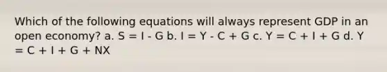 Which of the following equations will always represent GDP in an open economy? a. S = I - G b. I = Y - C + G c. Y = C + I + G d. Y = C + I + G + NX