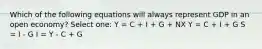 Which of the following equations will always represent GDP in an open economy? Select one: Y = C + I + G + NX Y = C + I + G S = I - G I = Y - C + G