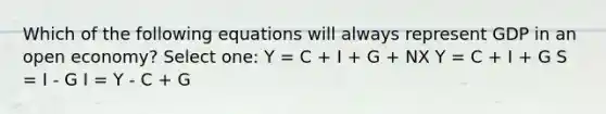 Which of the following equations will always represent GDP in an open economy? Select one: Y = C + I + G + NX Y = C + I + G S = I - G I = Y - C + G