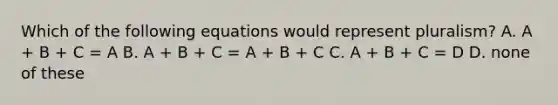 Which of the following equations would represent pluralism? A. A + B + C = A B. A + B + C = A + B + C C. A + B + C = D D. none of these