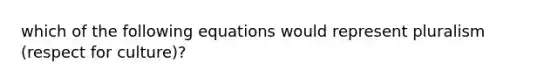 which of the following equations would represent pluralism (respect for culture)?