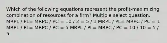 Which of the following equations represent the profit-maximizing combination of resources for a firm? Multiple select question. MRPL / PL= MRPC / PC = 10 / 2 = 5 / 1 MRPL / PL= MRPC / PC = 1 MRPL / PL= MRPC / PC = 5 MRPL / PL= MRPC / PC = 10 / 10 = 5 / 5