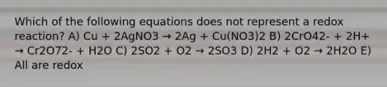 Which of the following equations does not represent a redox reaction? A) Cu + 2AgNO3 → 2Ag + Cu(NO3)2 B) 2CrO42- + 2H+ → Cr2O72- + H2O C) 2SO2 + O2 → 2SO3 D) 2H2 + O2 → 2H2O E) All are redox