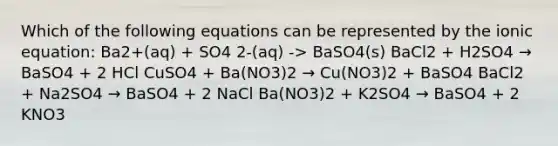 Which of the following equations can be represented by the ionic equation: Ba2+(aq) + SO4 2-(aq) -> BaSO4(s) BaCl2 + H2SO4 → BaSO4 + 2 HCl CuSO4 + Ba(NO3)2 → Cu(NO3)2 + BaSO4 BaCl2 + Na2SO4 → BaSO4 + 2 NaCl Ba(NO3)2 + K2SO4 → BaSO4 + 2 KNO3