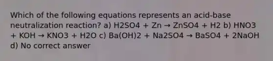 Which of the following equations represents an acid-base neutralization reaction? a) H2SO4 + Zn → ZnSO4 + H2 b) HNO3 + KOH → KNO3 + H2O c) Ba(OH)2 + Na2SO4 → BaSO4 + 2NaOH d) No correct answer