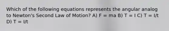 Which of the following equations represents the angular analog to Newton's Second Law of Motion? A) F = ma B) T = I C) T = I/t D) T = I/t