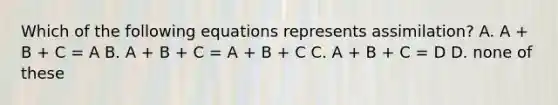 Which of the following equations represents assimilation? A. A + B + C = A B. A + B + C = A + B + C C. A + B + C = D D. none of these