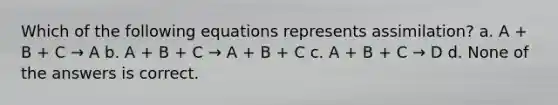 Which of the following equations represents assimilation? a. A + B + C → A b. A + B + C → A + B + C c. A + B + C → D d. None of the answers is correct.