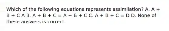 Which of the following equations represents assimilation? A. A + B + C A B. A + B + C = A + B + C C. A + B + C = D D. None of these answers is correct.