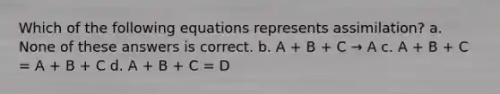 Which of the following equations represents assimilation? a. None of these answers is correct. b. A + B + C → A c. A + B + C = A + B + C d. A + B + C = D