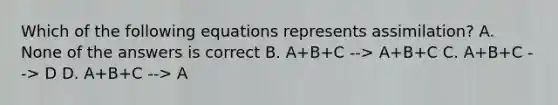 Which of the following equations represents assimilation? A. None of the answers is correct B. A+B+C --> A+B+C C. A+B+C --> D D. A+B+C --> A