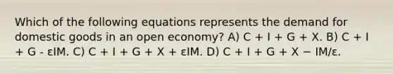 Which of the following equations represents the demand for domestic goods in an open economy? A) C + I + G + X. B) C + I + G - εIM. C) C + I + G + X + εIM. D) C + I + G + X − IM/ε.