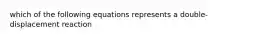 which of the following equations represents a double-displacement reaction