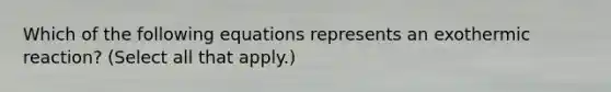 Which of the following equations represents an exothermic reaction? (Select all that apply.)