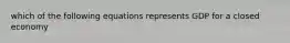 which of the following equations represents GDP for a closed economy