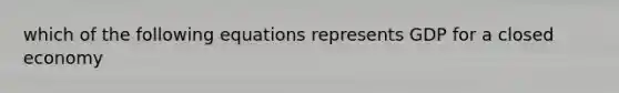 which of the following equations represents GDP for a closed economy