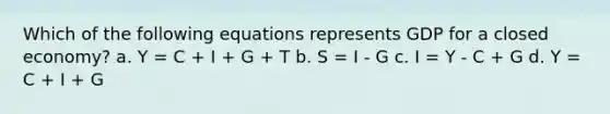 Which of the following equations represents GDP for a closed economy? a. Y = C + I + G + T b. S = I - G c. I = Y - C + G d. Y = C + I + G