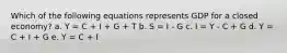 Which of the following equations represents GDP for a closed economy? a. Y = C + I + G + T b. S = I - G c. I = Y - C + G d. Y = C + I + G e. Y = C + I