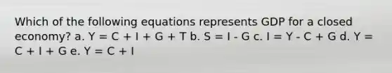 Which of the following equations represents GDP for a closed economy? a. Y = C + I + G + T b. S = I - G c. I = Y - C + G d. Y = C + I + G e. Y = C + I