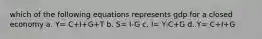 which of the following equations represents gdp for a closed economy a. Y= C+I+G+T b. S= I-G c. I= Y-C+G d. Y= C+I+G