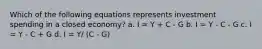 Which of the following equations represents investment spending in a closed economy? a. I = Y + C - G b. I = Y - C - G c. I = Y - C + G d. I = Y/ (C - G)