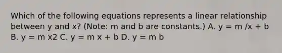 Which of the following equations represents a linear relationship between y and x? (Note: m and b are constants.) A. y = m /x + b B. y = m x2 C. y = m x + b D. y = m b