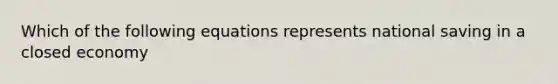 Which of the following equations represents national saving in a closed economy