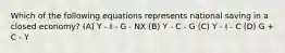 Which of the following equations represents national saving in a closed economy? (A) Y - I - G - NX (B) Y - C - G (C) Y - I - C (D) G + C - Y